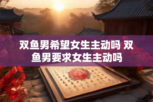 双鱼男希望女生主动吗 双鱼男要求女生主动吗