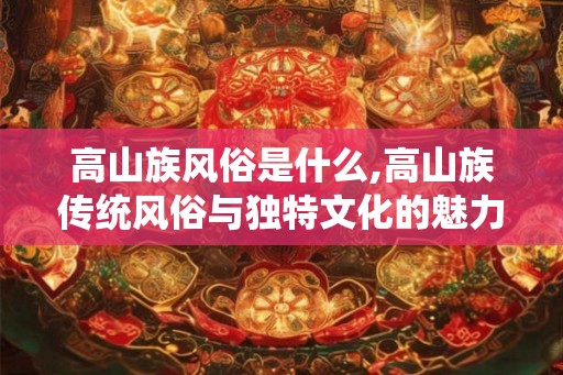 高山族风俗是什么,高山族传统风俗与独特文化的魅力之源