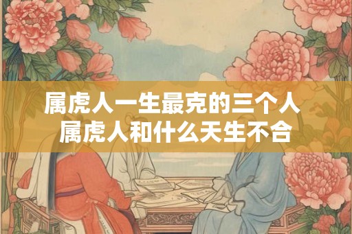 属虎人一生最克的三个人 属虎人和什么天生不合 属虎人一生最克的三个人 属虎人和什么天生不合