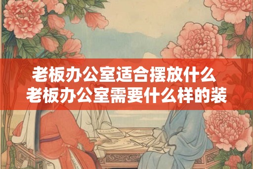 老板办公室适合摆放什么 老板办公室需要什么样的装饰