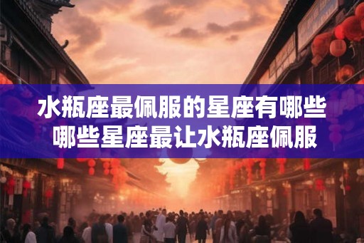 水瓶座最佩服的星座有哪些 哪些星座最让水瓶座佩服