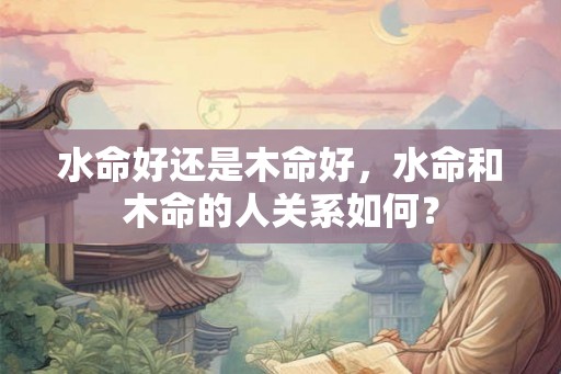 水命好还是木命好,水命和木命的人关系如何? 水命好还是木命好,水命和木命的人关系如何?
