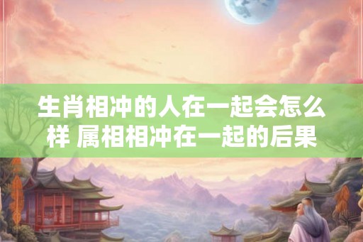 生肖相冲的人在一起会怎么样 属相相冲在一起的后果 生肖相冲的人在一起会怎么样 属相相冲在一起的后果