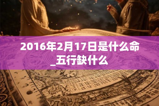 2016年2月17日是什么命_五行缺什么 2016年2月17日是什么命_五行缺什么