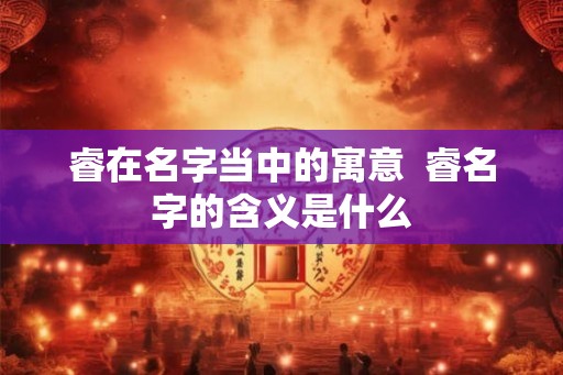 睿在名字当中的寓意  睿名字的含义是什么