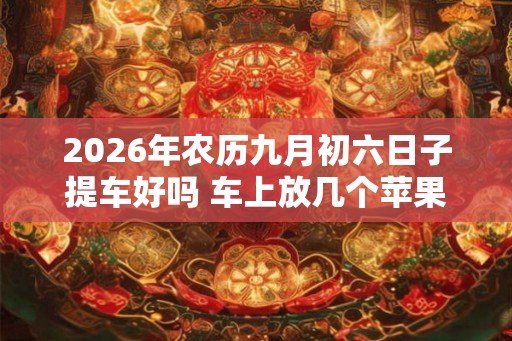 2026年农历九月初六日子提车好吗 车上放几个苹果最吉利 2026年农历九月初六日子提车好吗 车上放几个苹果最吉利