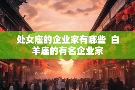 处女座的企业家有哪些  白羊座的有名企业家