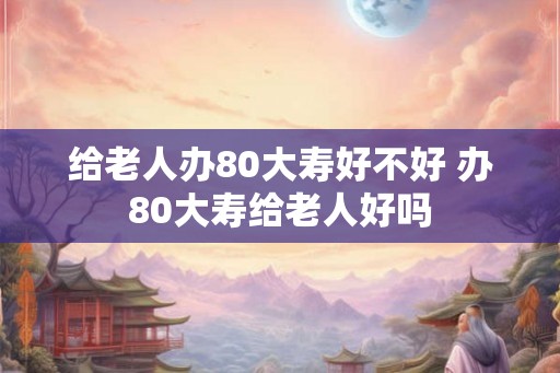 给老人办80大寿好不好 办80大寿给老人好吗