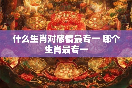 什么生肖对感情最专一 哪个生肖最专一