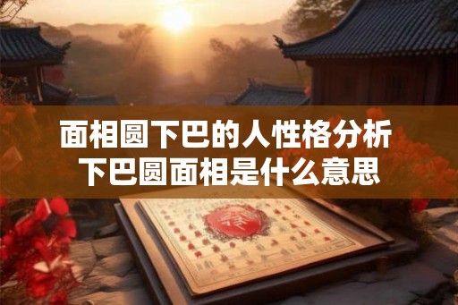 面相圆下巴的人性格分析 下巴圆面相是什么意思