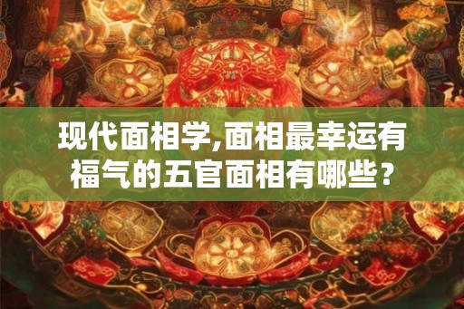 现代面相学,面相最幸运有福气的五官面相有哪些？