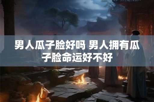 男人瓜子脸好吗 男人拥有瓜子脸命运好不好