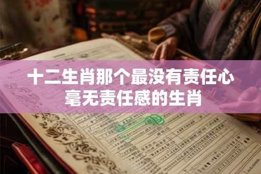 十二生肖那个最没有责任心 毫无责任感的生肖