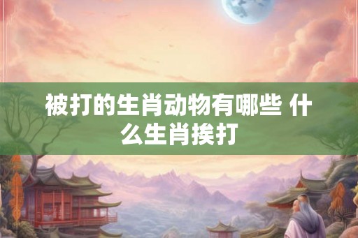 被打的生肖动物有哪些 什么生肖挨打 被打的生肖动物有哪些 什么生肖挨打