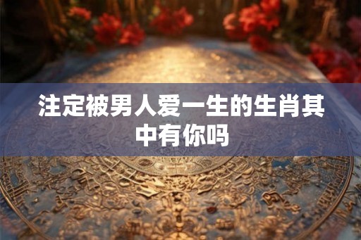 注定被男人爱一生的生肖其中有你吗