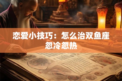 恋爱小技巧:怎么治双鱼座忽冷忽热 恋爱小技巧:怎么治双鱼座忽冷忽热