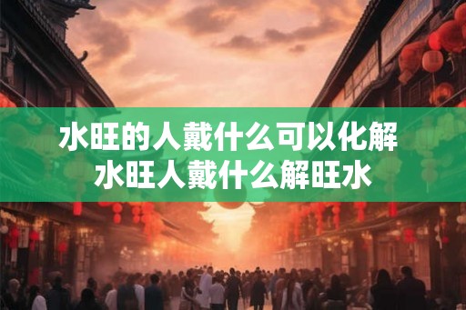 水旺的人戴什么可以化解 水旺人戴什么解旺水