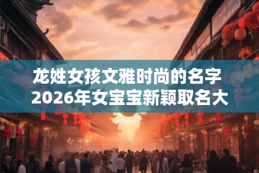 龙姓女孩文雅时尚的名字 2026年女宝宝新颖取名大全
