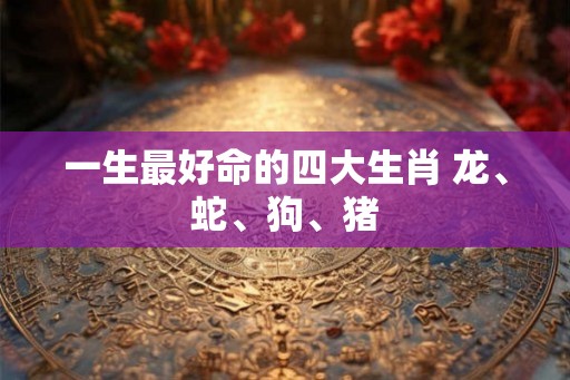 一生最好命的四大生肖 龙、蛇、狗、猪 一生最好命的四大生肖 龙、蛇、狗、猪