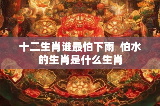 十二生肖谁最怕下雨 怕水的生肖是什么生肖 十二生肖谁最怕下雨 怕水的生肖是什么生肖