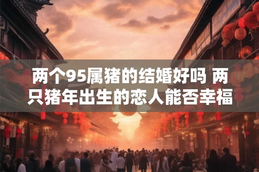 两个95属猪的结婚好吗 两只猪年出生的恋人能否幸福结婚