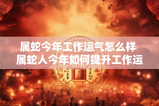 属蛇今年工作运气怎么样 属蛇人今年如何提升工作运势