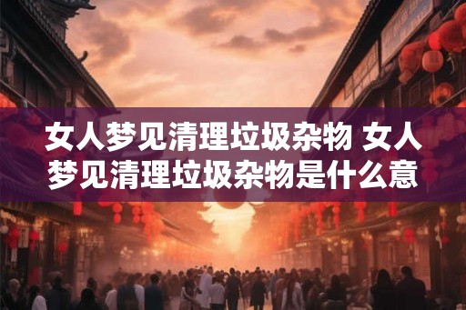 女人梦见清理垃圾杂物 女人梦见清理垃圾杂物是什么意思