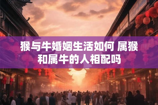 猴与牛婚姻生活如何 属猴和属牛的人相配吗