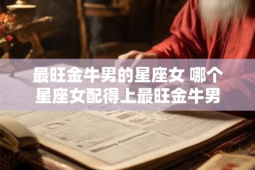 最旺金牛男的星座女 哪个星座女配得上最旺金牛男 最旺金牛男的星座女 哪个星座女配得上最旺金牛男