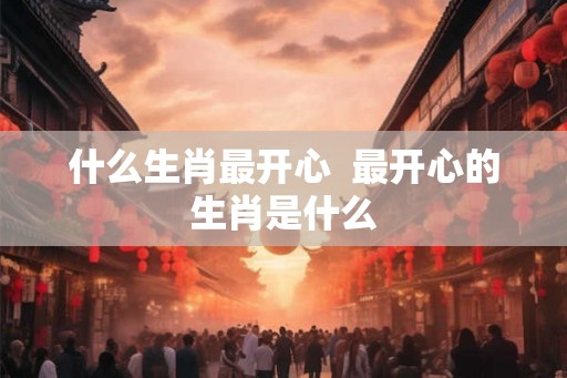 什么生肖最开心  最开心的生肖是什么