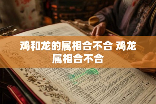 鸡和龙的属相合不合 鸡龙属相合不合