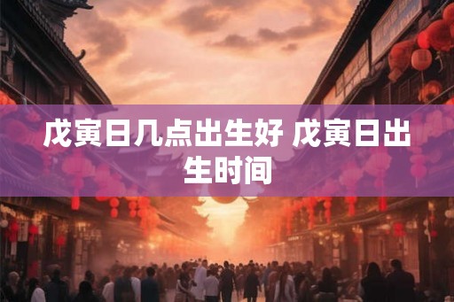戊寅日几点出生好 戊寅日出生时间