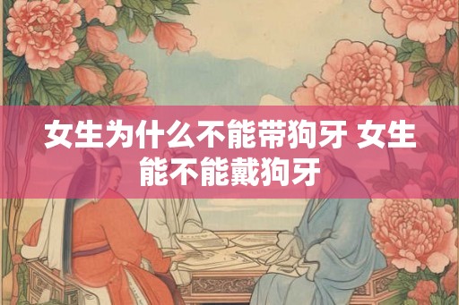 女生为什么不能带狗牙 女生能不能戴狗牙 女生为什么不能带狗牙 女生能不能戴狗牙