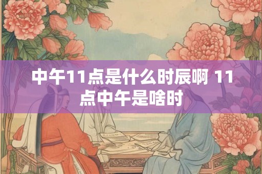 中午11点是什么时辰啊 11点中午是啥时 中午11点是什么时辰啊 11点中午是啥时