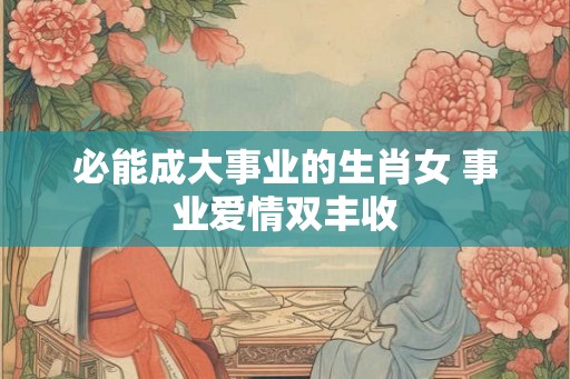 必能成大事业的生肖女 事业爱情双丰收