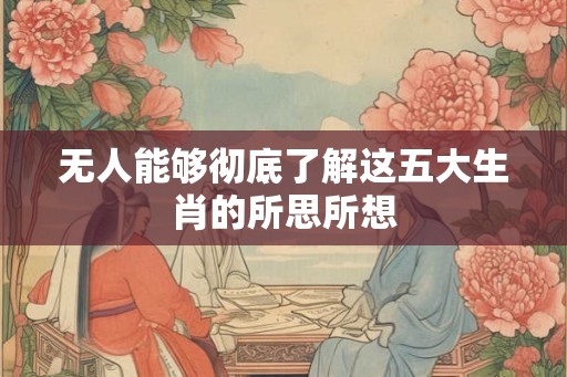 无人能够彻底了解这五大生肖的所思所想