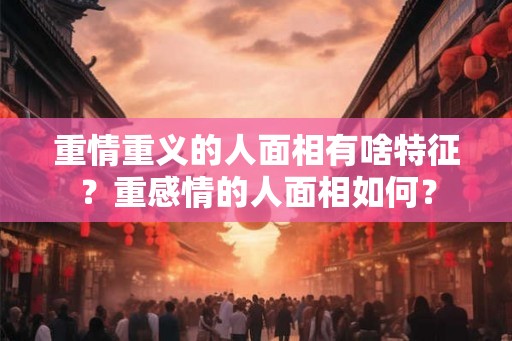 重情重义的人面相有啥特征？重感情的人面相如何？