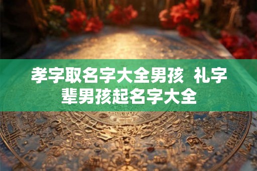 孝字取名字大全男孩 礼字辈男孩起名字大全 孝字取名字大全男孩 礼字辈男孩起名字大全