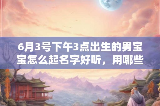 6月3号下午3点出生的男宝宝怎么起名字好听，用哪些字好