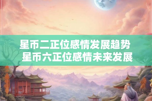 星币二正位感情发展趋势  星币六正位感情未来发展