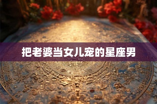 把老婆当女儿宠的星座男