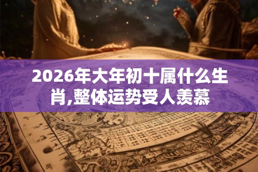 2026年大年初十属什么生肖,整体运势受人羡慕