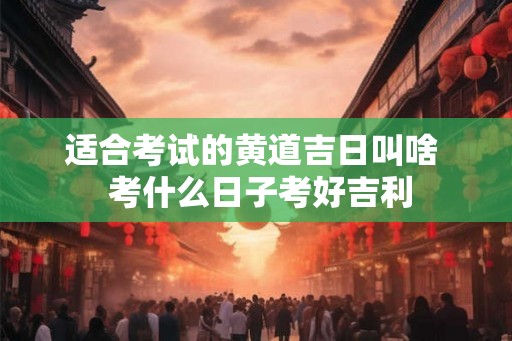 适合考试的黄道吉日叫啥  考什么日子考好吉利