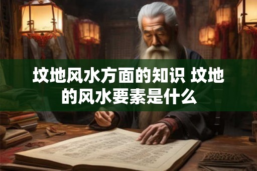坟地风水方面的知识 坟地的风水要素是什么 坟地风水方面的知识 坟地的风水要素是什么
