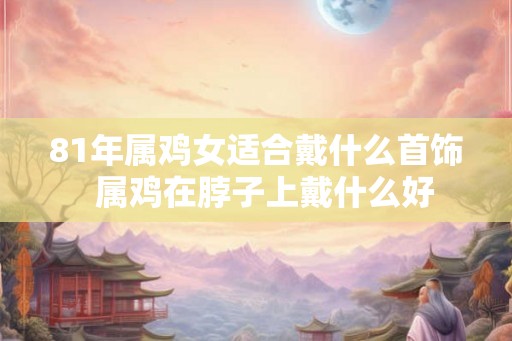 81年属鸡女适合戴什么首饰 属鸡在脖子上戴什么好 81年属鸡女适合戴什么首饰 属鸡在脖子上戴什么好