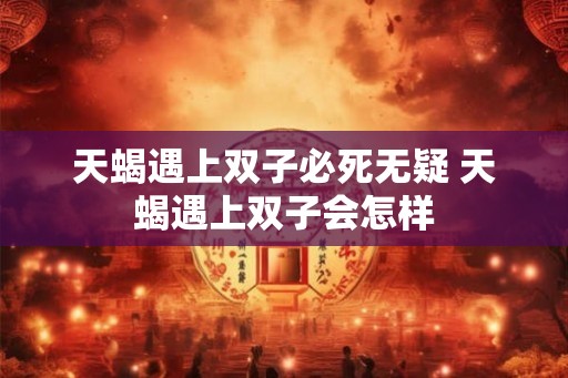 天蝎遇上双子必死无疑 天蝎遇上双子会怎样 天蝎遇上双子必死无疑 天蝎遇上双子会怎样