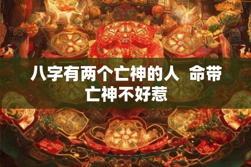 八字有两个亡神的人 命带亡神不好惹 八字有两个亡神的人 命带亡神不好惹