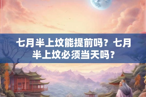 七月半上坟能提前吗？七月半上坟必须当天吗？