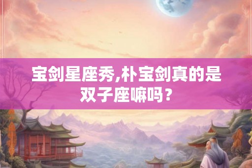 宝剑星座秀,朴宝剑真的是双子座嘛吗？