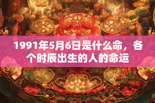 1991年5月6日是什么命,各个时辰出生的人的命运 1991年5月6日是什么命,各个时辰出生的人的命运
